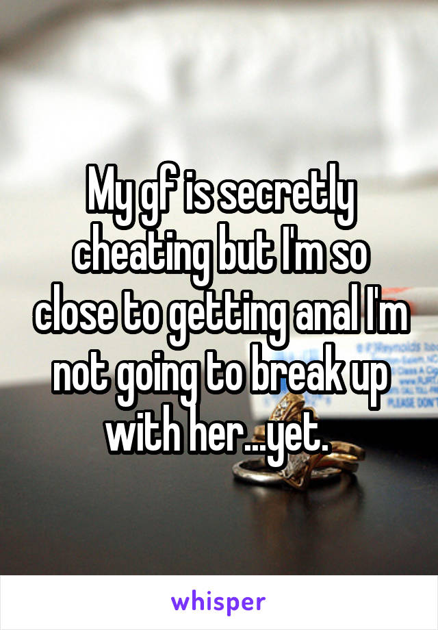 My gf is secretly cheating but I'm so close to getting anal I'm not going to break up with her...yet. 