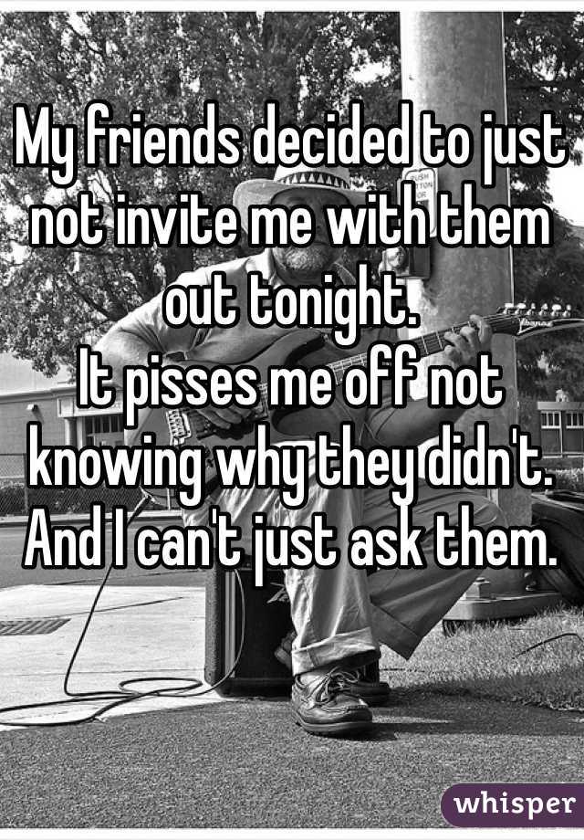 My friends decided to just not invite me with them out tonight.
It pisses me off not knowing why they didn't. And I can't just ask them.