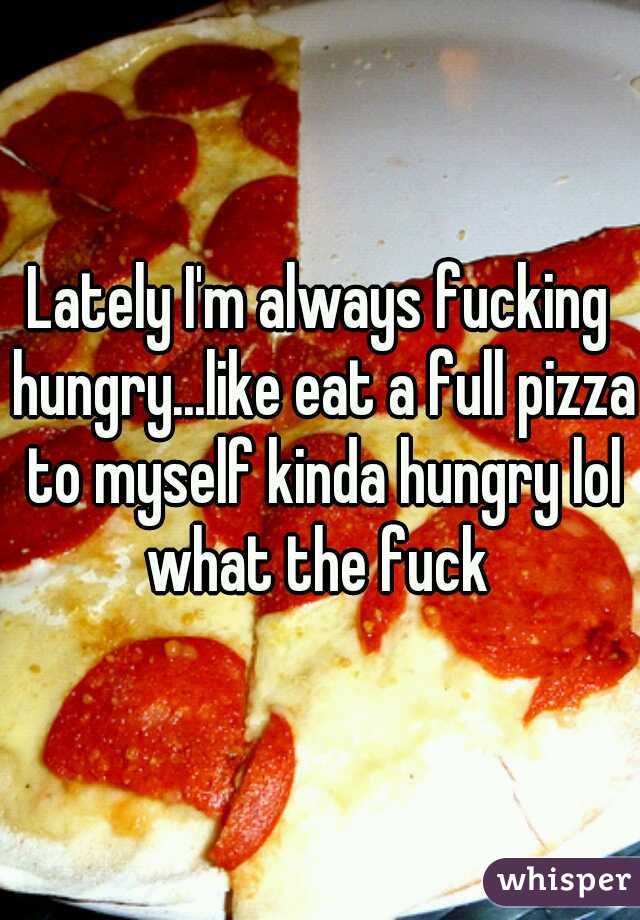 Lately I'm always fucking hungry...like eat a full pizza to myself kinda hungry lol what the fuck 