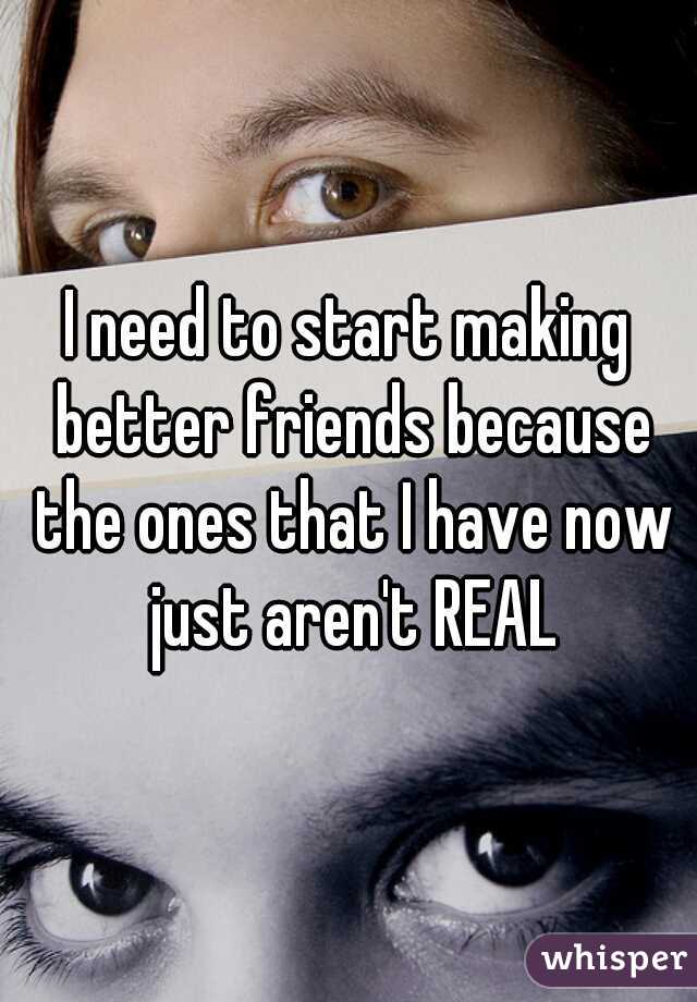 I need to start making better friends because the ones that I have now just aren't REAL