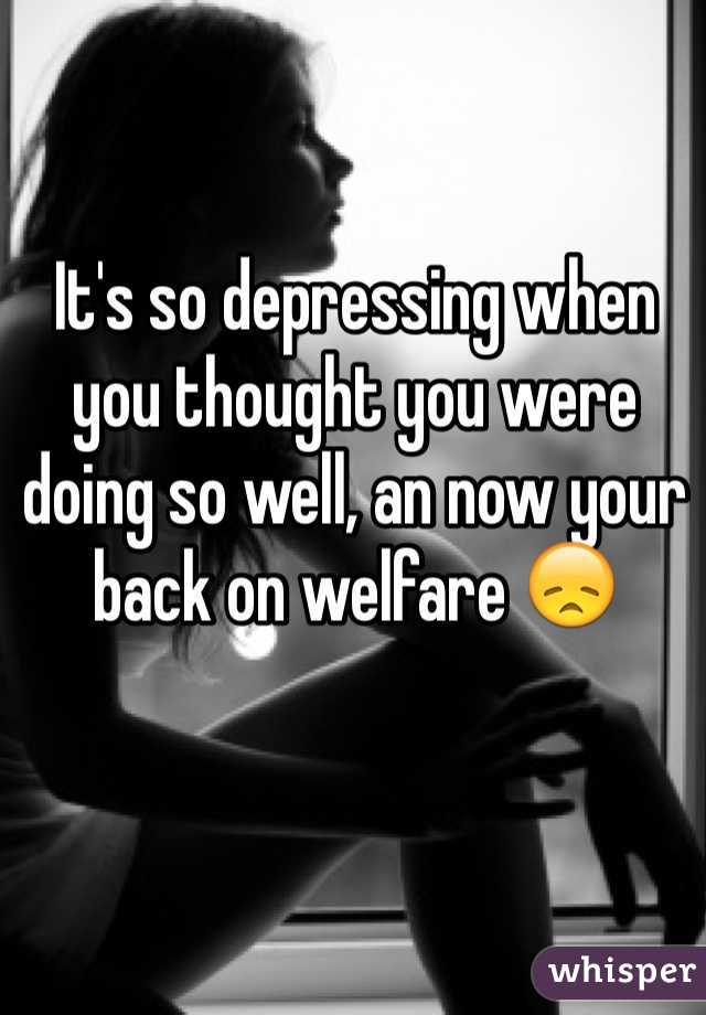 It's so depressing when you thought you were doing so well, an now your back on welfare 😞