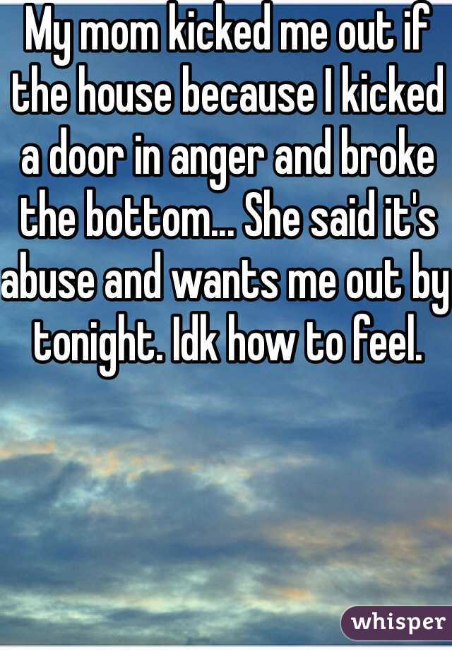 My mom kicked me out if the house because I kicked a door in anger and broke the bottom... She said it's abuse and wants me out by tonight. Idk how to feel.