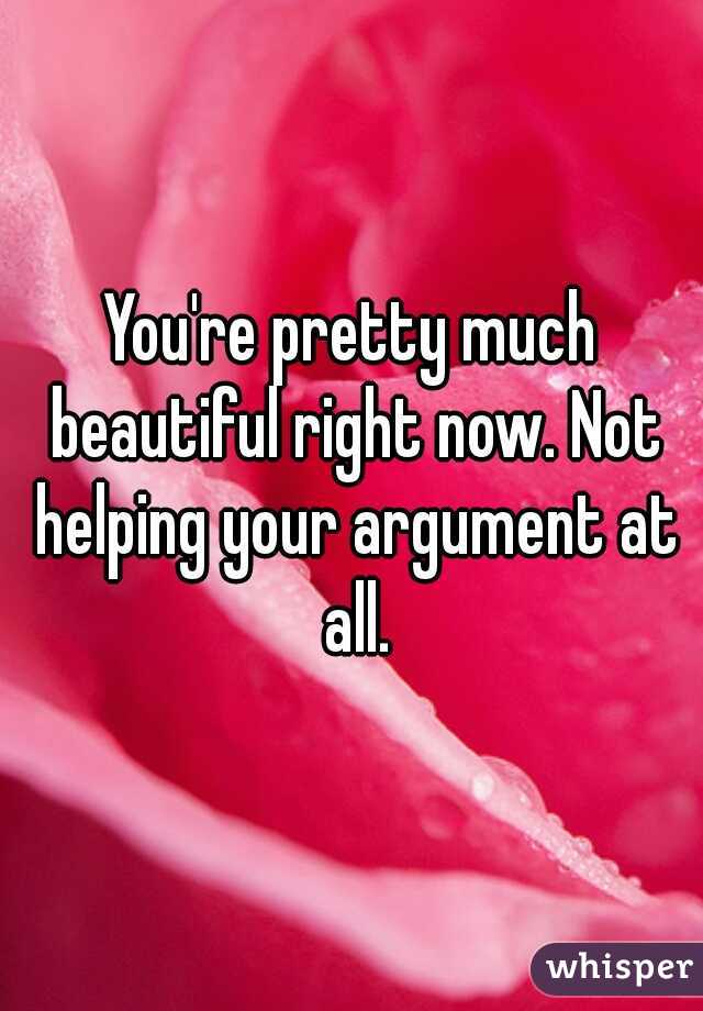 You're pretty much beautiful right now. Not helping your argument at all.