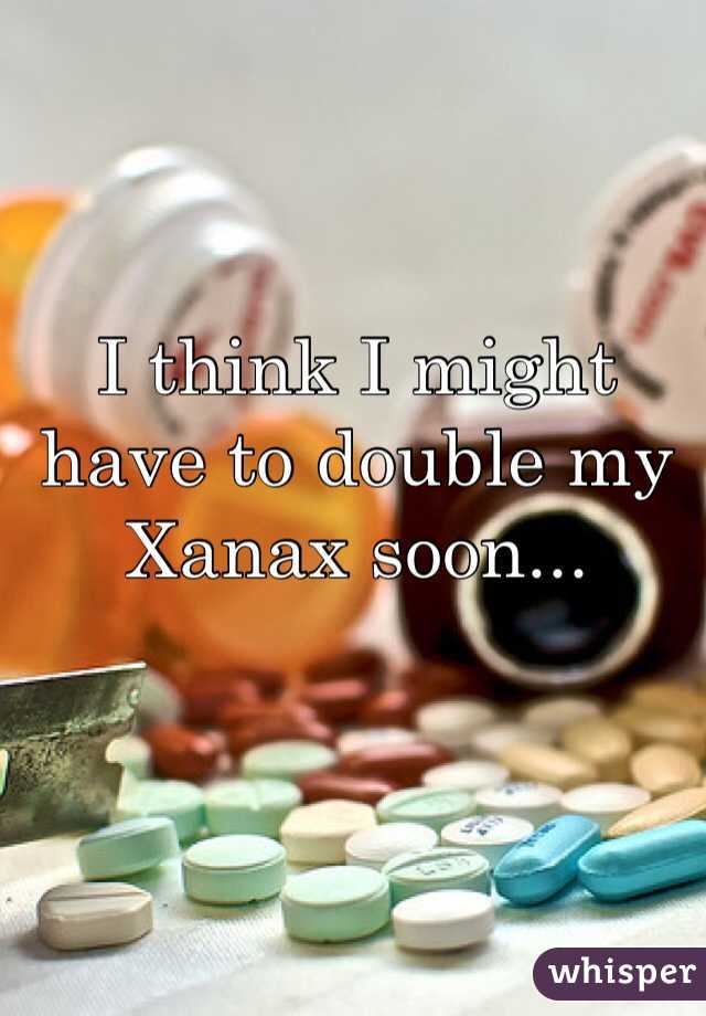 I think I might have to double my Xanax soon...
