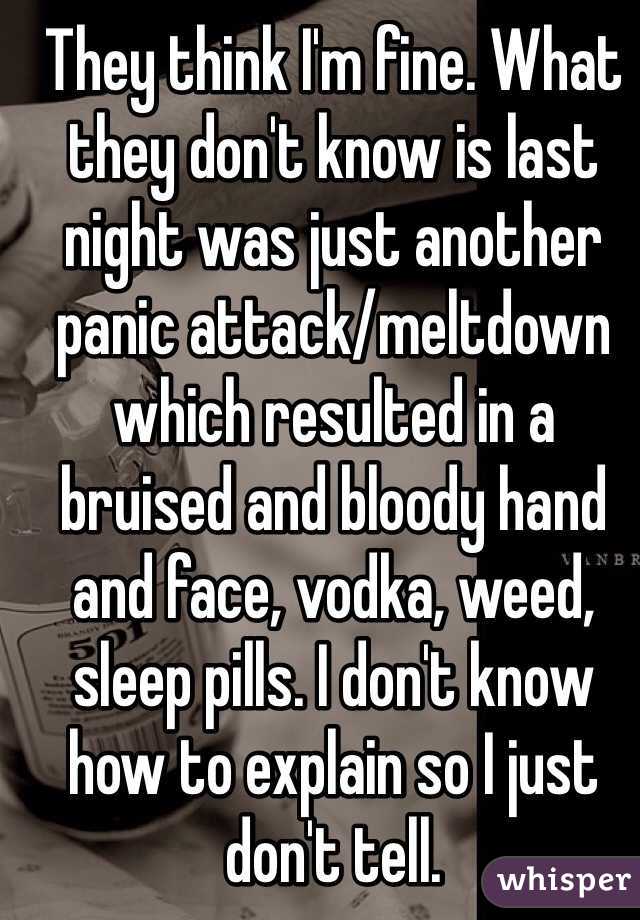 They think I'm fine. What they don't know is last night was just another panic attack/meltdown which resulted in a bruised and bloody hand and face, vodka, weed, sleep pills. I don't know how to explain so I just don't tell. 