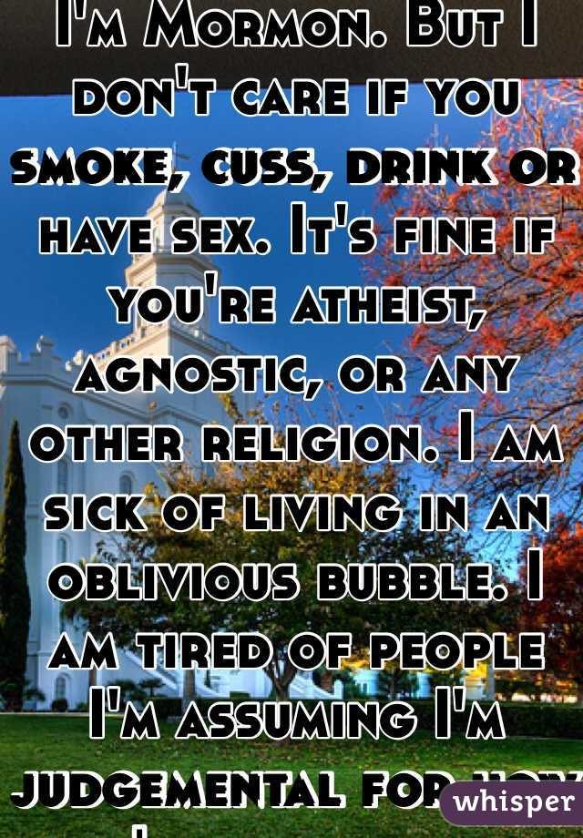 I'm Mormon. But I don't care if you smoke, cuss, drink or have sex. It's fine if you're atheist, agnostic, or any other religion. I am sick of living in an oblivious bubble. I am tired of people I'm assuming I'm judgemental for how I was raised.