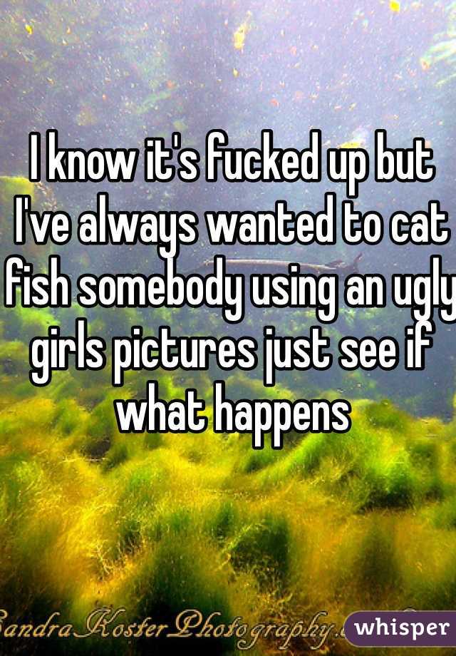 I know it's fucked up but I've always wanted to cat fish somebody using an ugly girls pictures just see if what happens