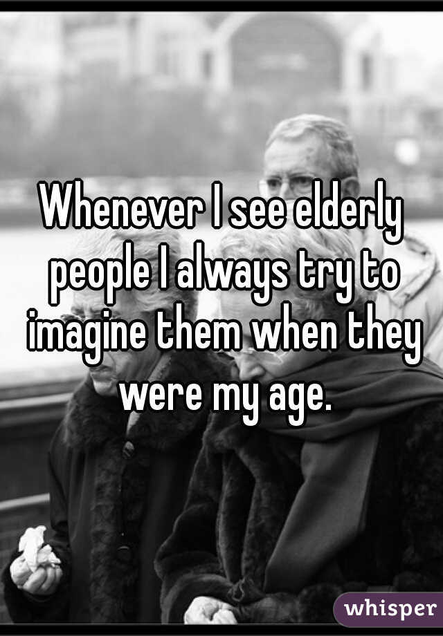 Whenever I see elderly people I always try to imagine them when they were my age.