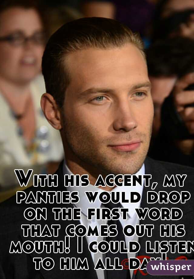With his accent, my panties would drop on the first word that comes out his mouth! I could listen to him all day! 