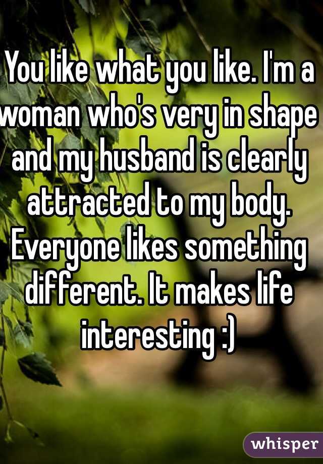 You like what you like. I'm a woman who's very in shape and my husband is clearly attracted to my body. Everyone likes something different. It makes life interesting :)