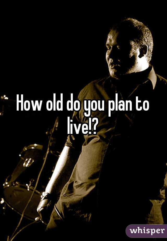 How old do you plan to live!?
