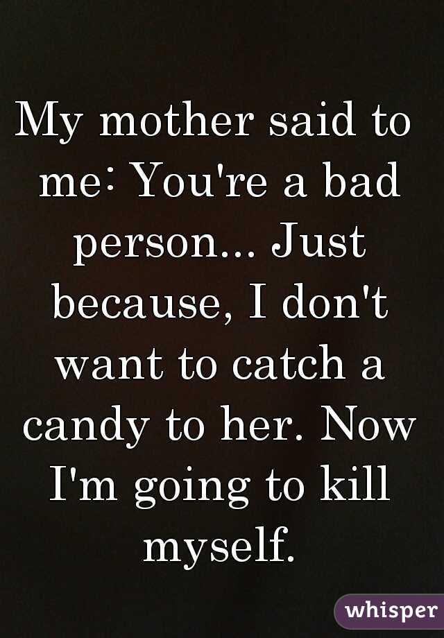 My mother said to me: You're a bad person... Just because, I don't want to catch a candy to her. Now I'm going to kill myself.