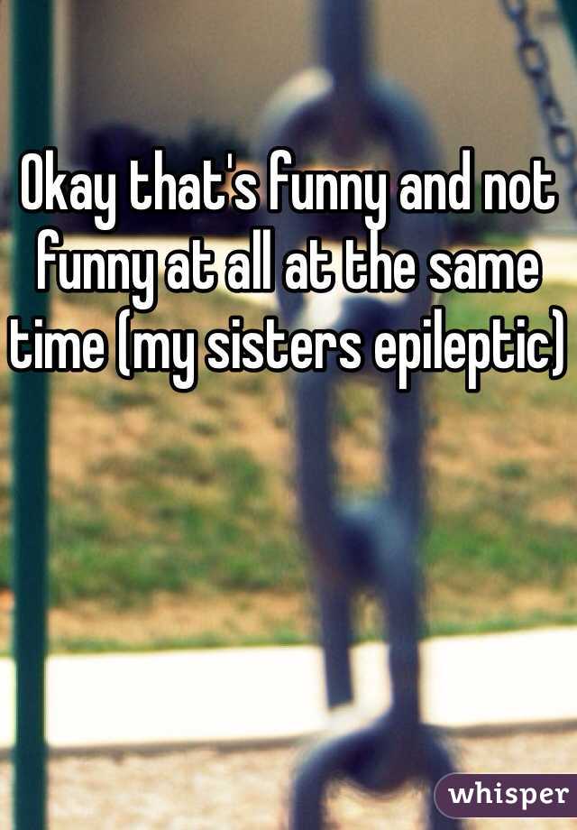 Okay that's funny and not funny at all at the same time (my sisters epileptic)