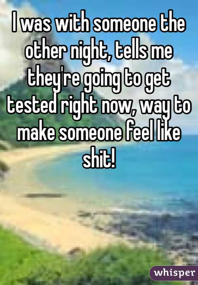 I was with someone the other night, tells me they're going to get tested right now, way to make someone feel like shit! 