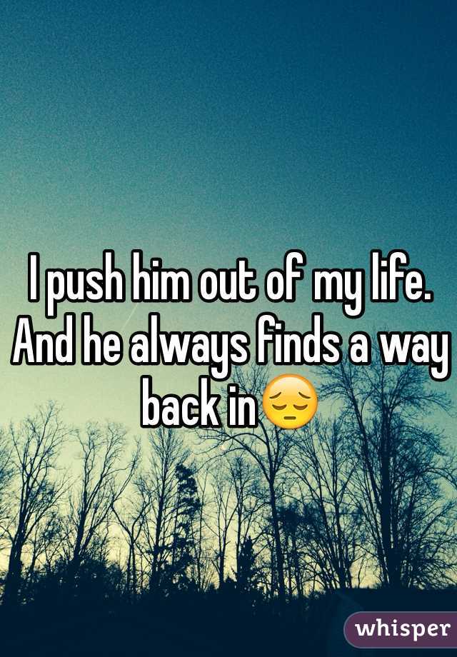 I push him out of my life. And he always finds a way back in😔