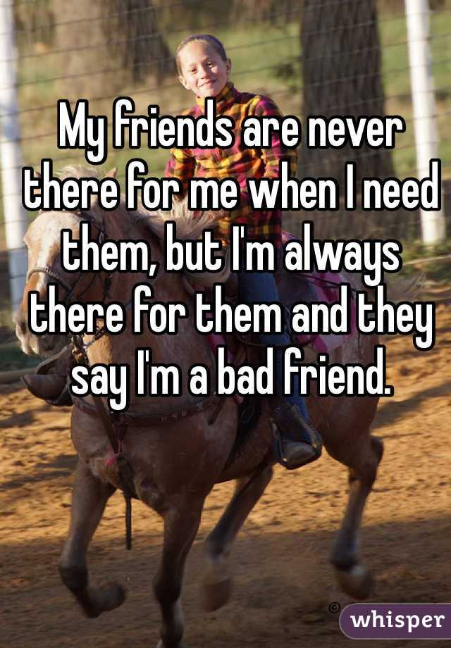 My friends are never there for me when I need them, but I'm always there for them and they say I'm a bad friend. 