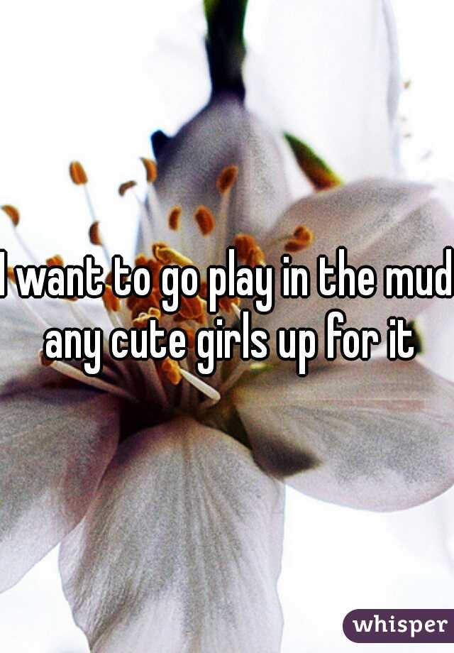I want to go play in the mud any cute girls up for it