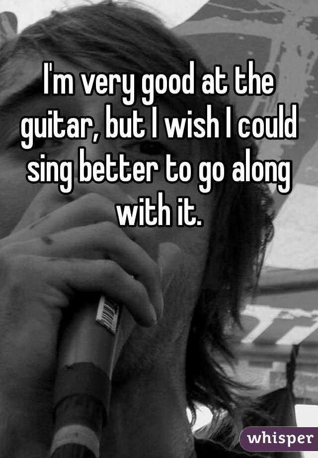 I'm very good at the guitar, but I wish I could sing better to go along with it. 