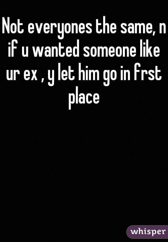 Not everyones the same, n if u wanted someone like ur ex , y let him go in frst place