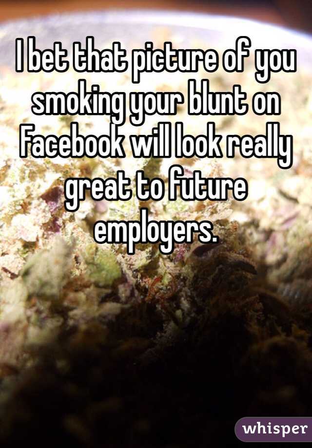 I bet that picture of you smoking your blunt on Facebook will look really great to future employers.