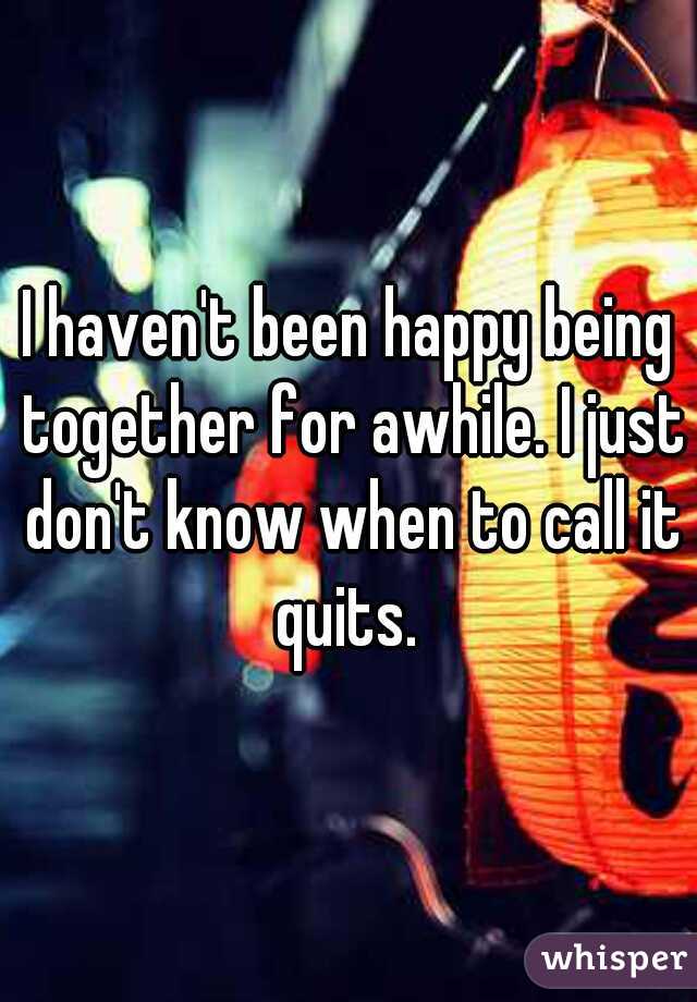 I haven't been happy being together for awhile. I just don't know when to call it quits. 