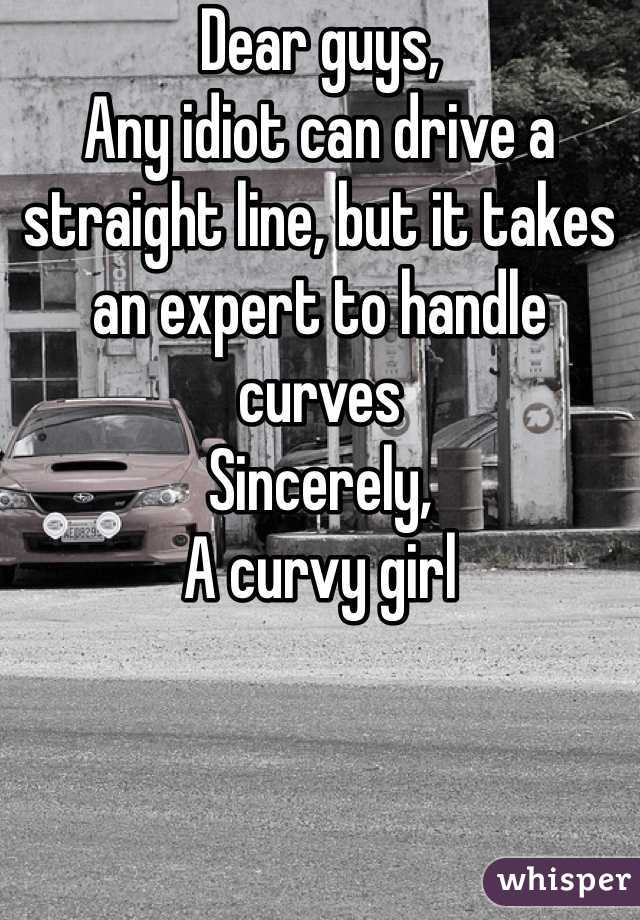 Dear guys,
Any idiot can drive a straight line, but it takes an expert to handle curves 
Sincerely,
A curvy girl