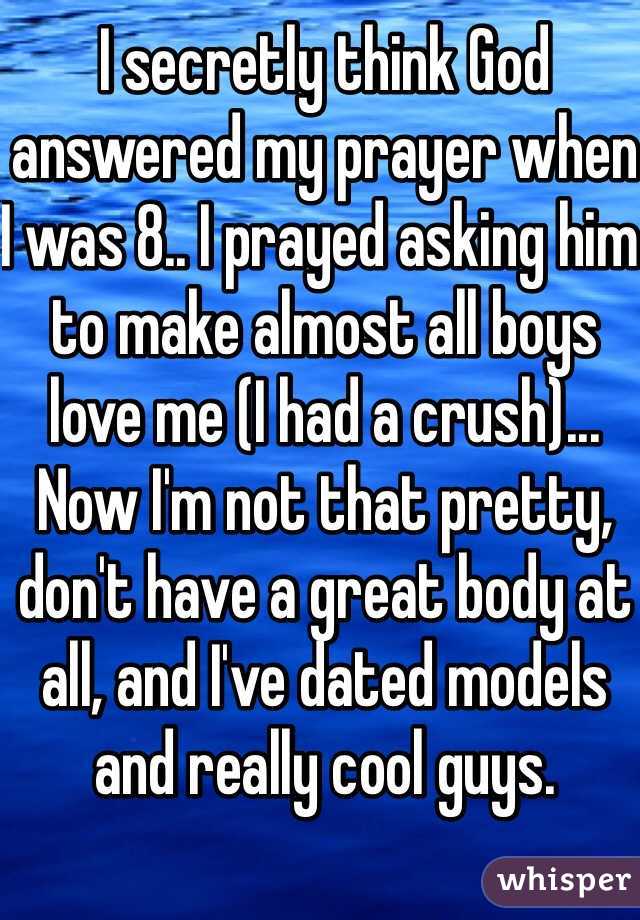 I secretly think God answered my prayer when I was 8.. I prayed asking him to make almost all boys love me (I had a crush)... Now I'm not that pretty, don't have a great body at all, and I've dated models and really cool guys. 