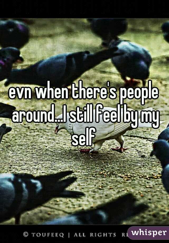 evn when there's people around...I still feel by my self 