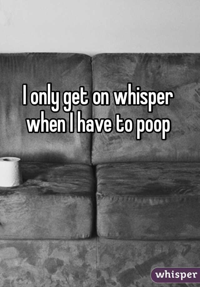 I only get on whisper when I have to poop 