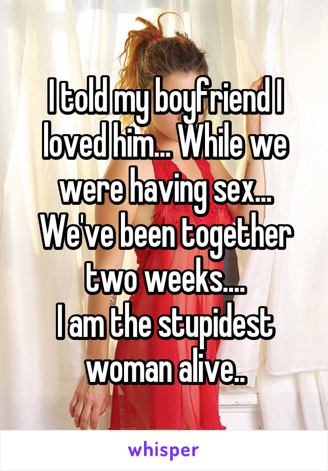 I told my boyfriend I loved him... While we were having sex... We've been together two weeks....
I am the stupidest woman alive..