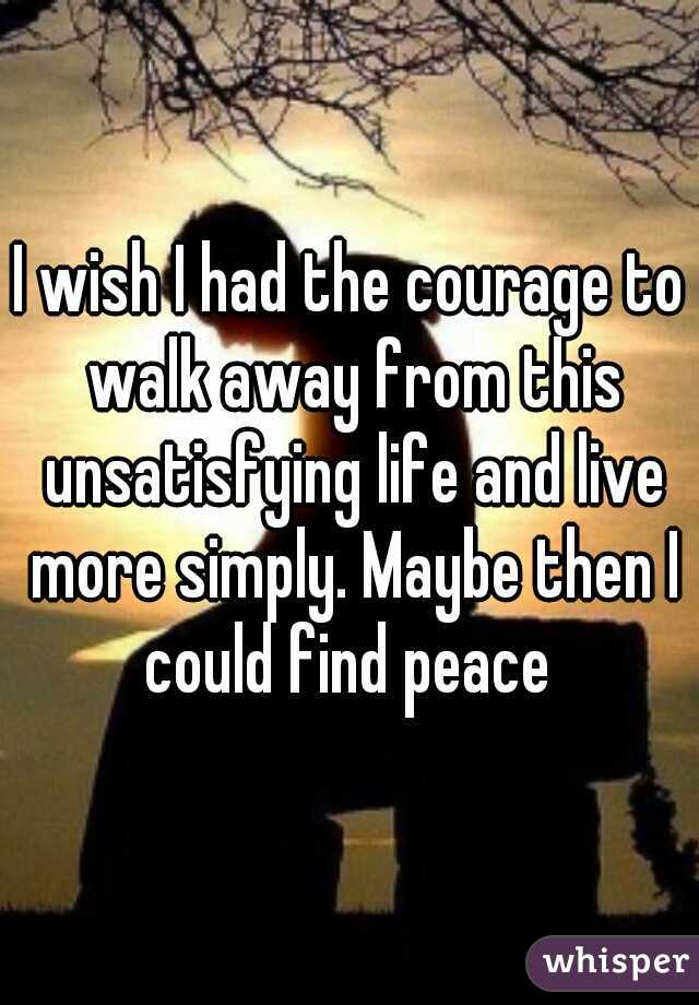 I wish I had the courage to walk away from this unsatisfying life and live more simply. Maybe then I could find peace 