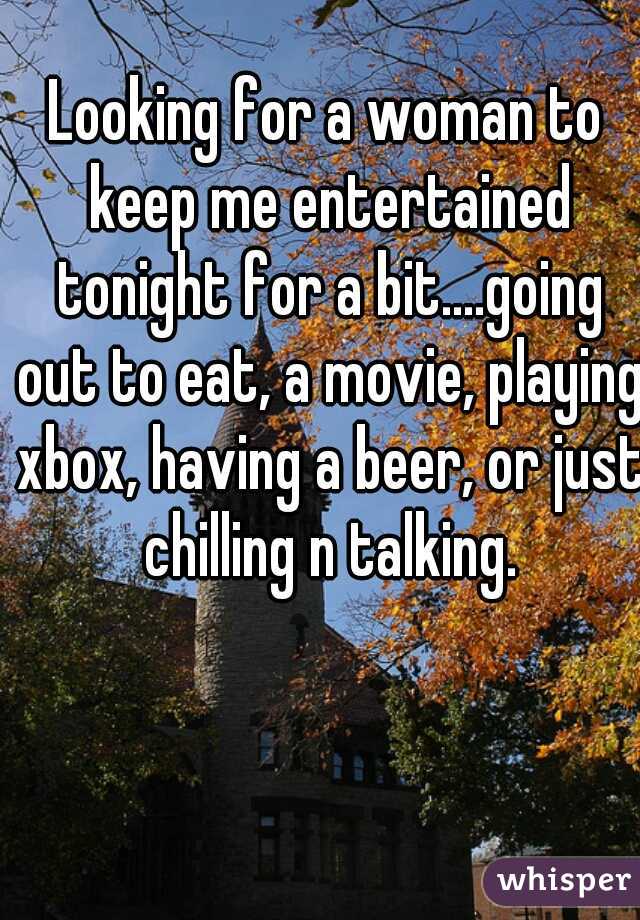 Looking for a woman to keep me entertained tonight for a bit....going out to eat, a movie, playing xbox, having a beer, or just chilling n talking.