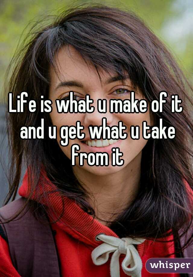 Life is what u make of it and u get what u take from it
