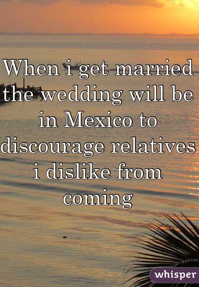 When i get married the wedding will be in Mexico to discourage relatives i dislike from coming 