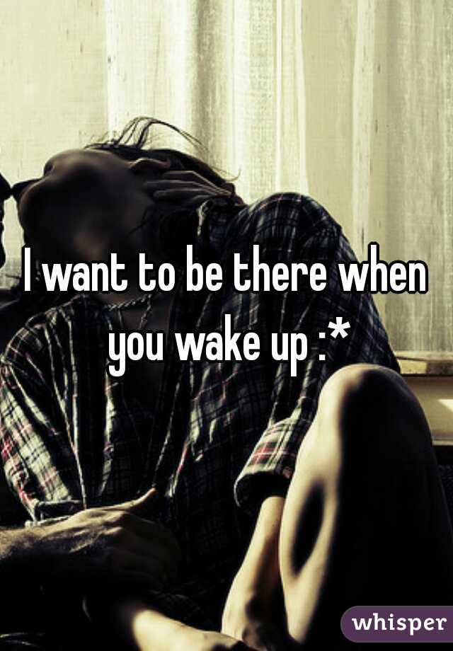 I want to be there when you wake up :*