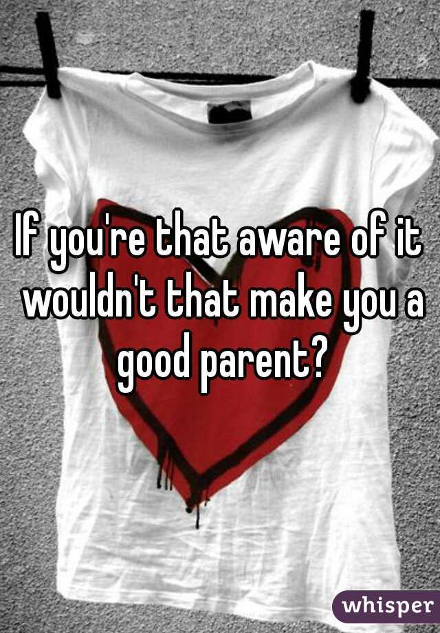 If you're that aware of it wouldn't that make you a good parent?