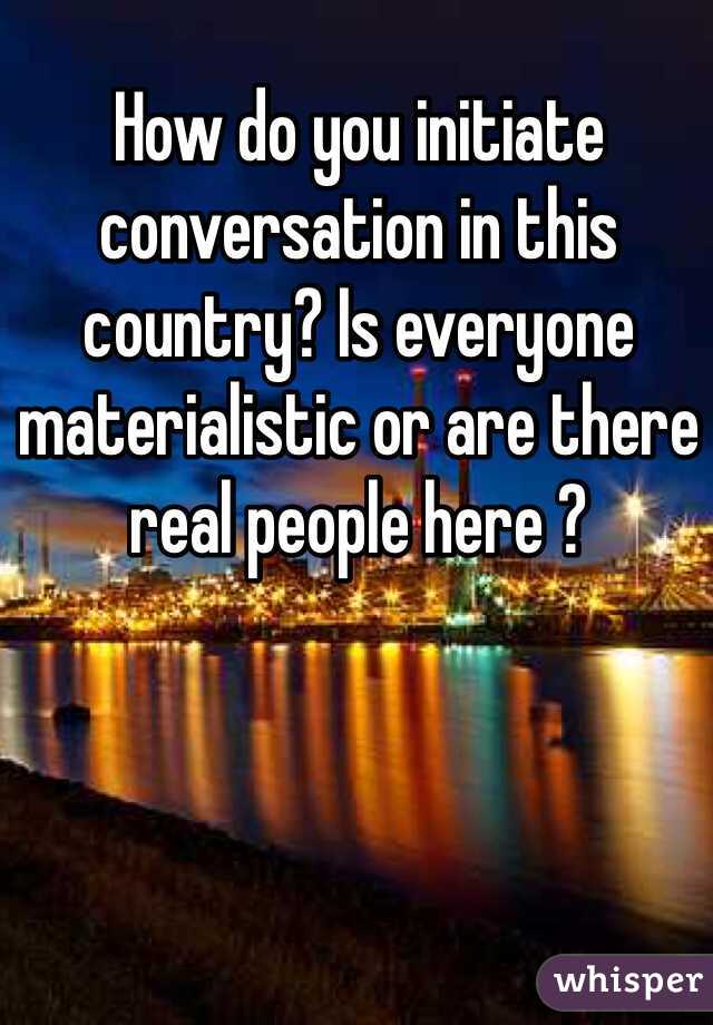 How do you initiate conversation in this country? Is everyone materialistic or are there real people here ?