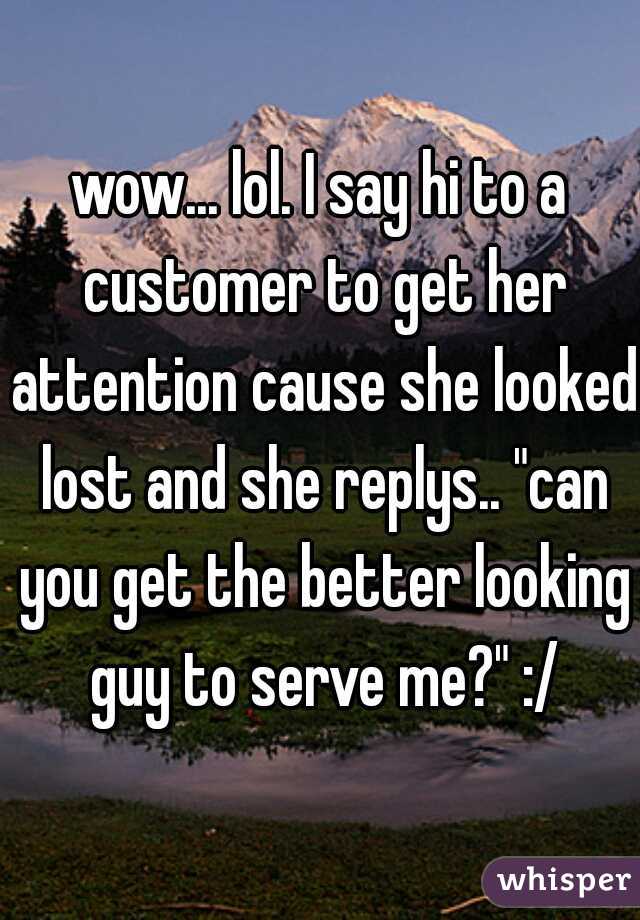 wow... lol. I say hi to a customer to get her attention cause she looked lost and she replys.. "can you get the better looking guy to serve me?" :/