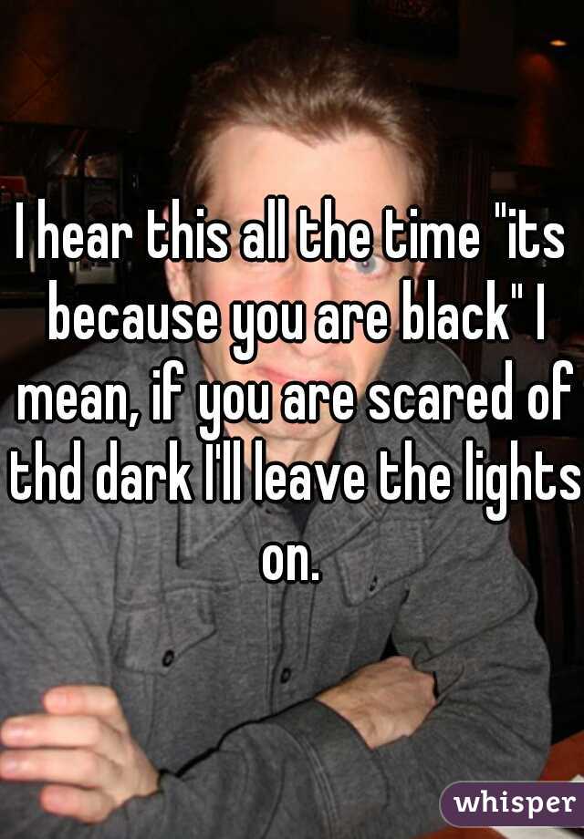 I hear this all the time "its because you are black" I mean, if you are scared of thd dark I'll leave the lights on. 