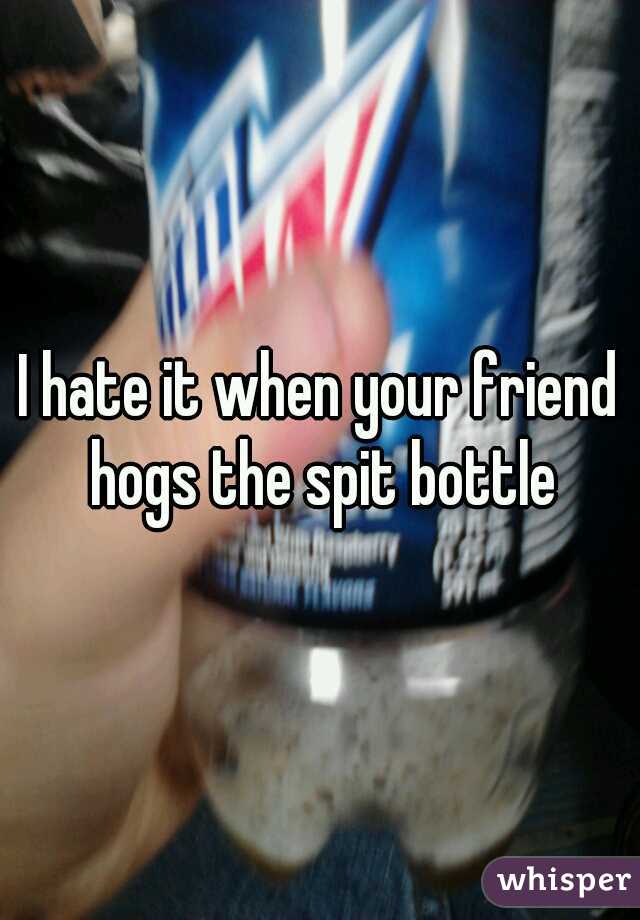 I hate it when your friend hogs the spit bottle