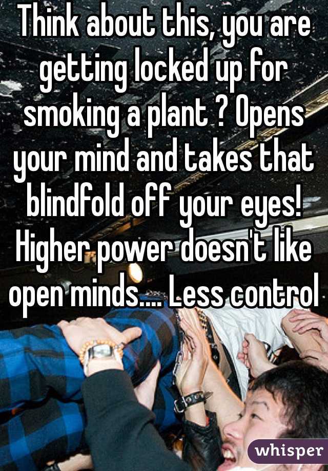 Think about this, you are getting locked up for smoking a plant ? Opens your mind and takes that blindfold off your eyes! Higher power doesn't like open minds.... Less control 
