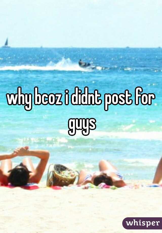 why bcoz i didnt post for guys