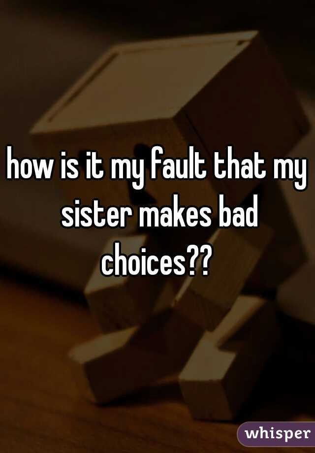 how is it my fault that my sister makes bad choices?? 