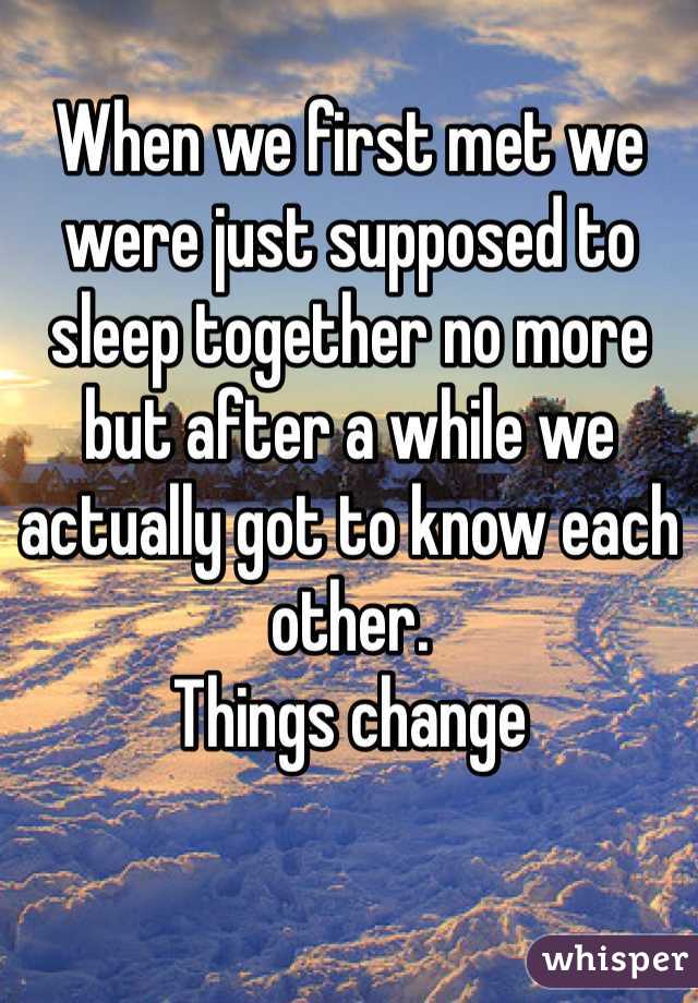 When we first met we were just supposed to sleep together no more but after a while we actually got to know each other.
Things change
