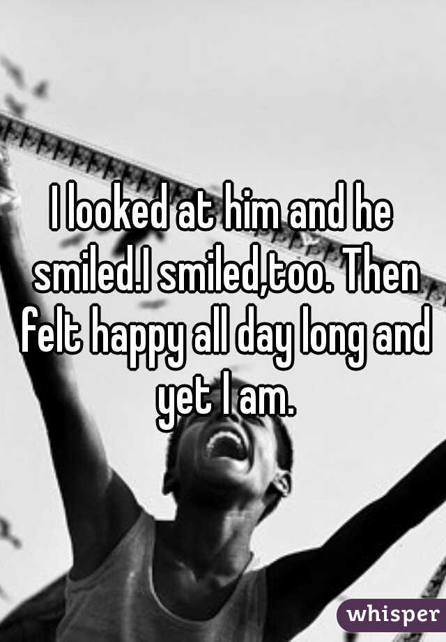 I looked at him and he smiled.I smiled,too. Then felt happy all day long and yet I am.