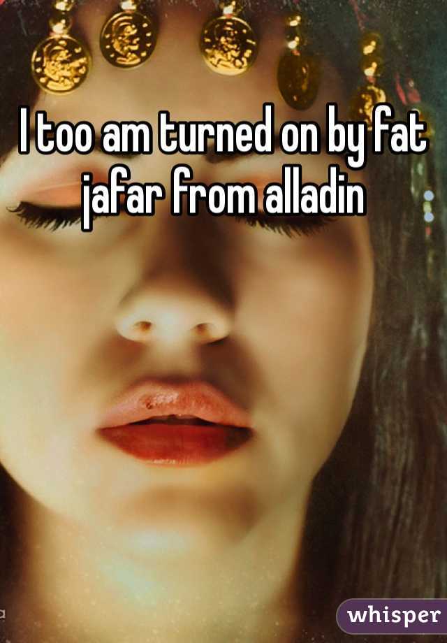 I too am turned on by fat jafar from alladin