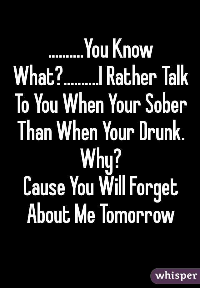 ..........You Know What?..........I Rather Talk To You When Your Sober Than When Your Drunk.
Why?
Cause You Will Forget About Me Tomorrow  