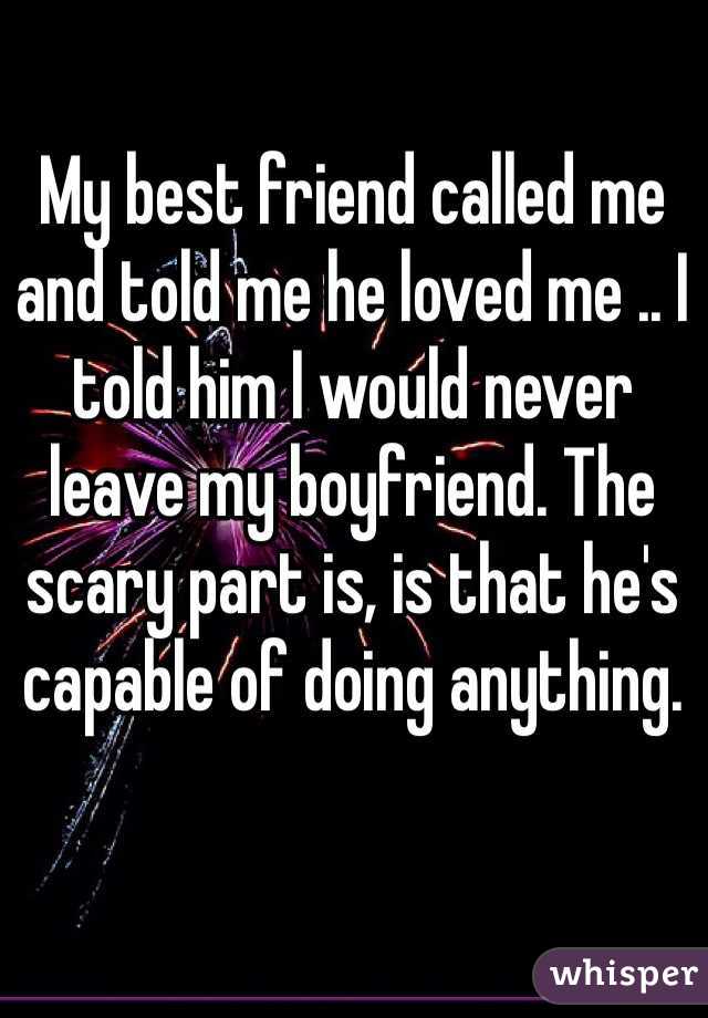 My best friend called me and told me he loved me .. I told him I would never leave my boyfriend. The scary part is, is that he's capable of doing anything. 