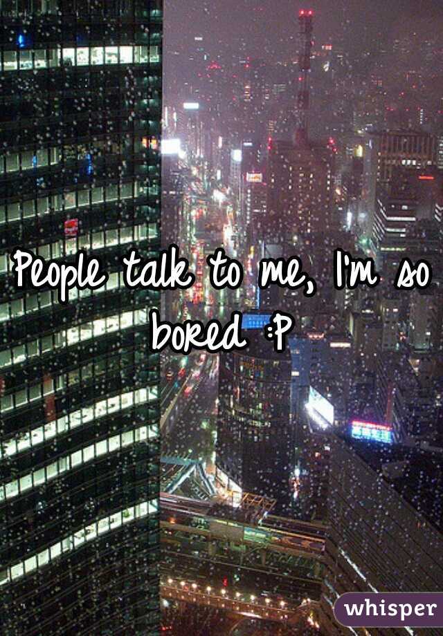 People talk to me, I'm so bored :P 