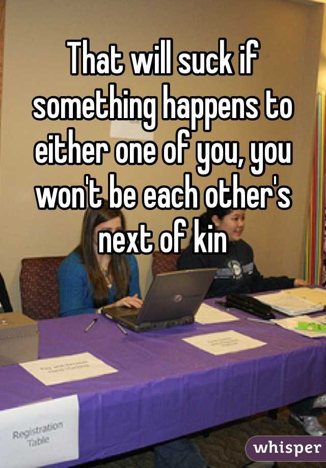 That will suck if something happens to either one of you, you won't be each other's next of kin